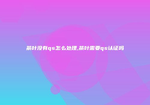 茶叶没有qs怎么处理,茶叶需要qs认证吗