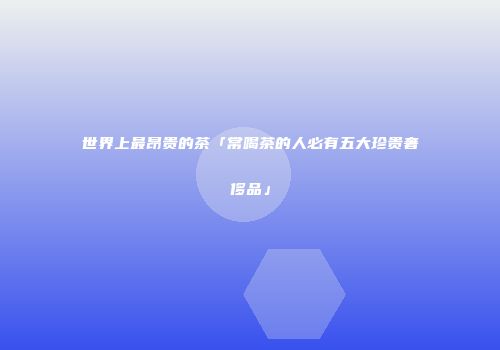 世界上最昂贵的茶「常喝茶的人必有五大珍贵奢侈品」