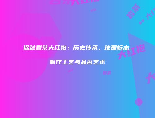 探秘岩茶大红袍：历史传承、地理标志、制作工艺与品茗艺术