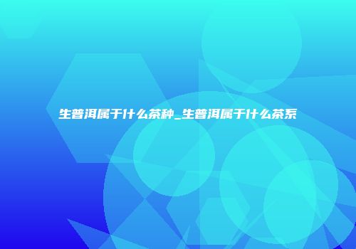 生普洱属于什么茶种_生普洱属于什么茶系