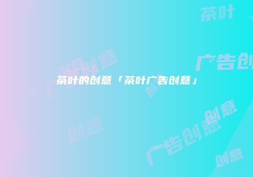 茶叶的创意「茶叶广告创意」