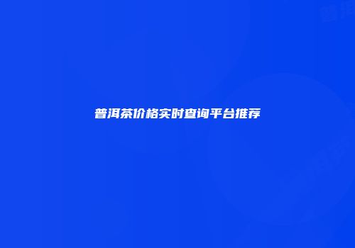 普洱茶价格实时查询平台推荐