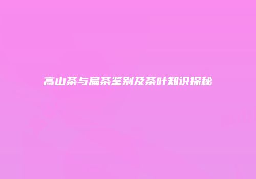 高山茶与扁茶鉴别及茶叶知识探秘
