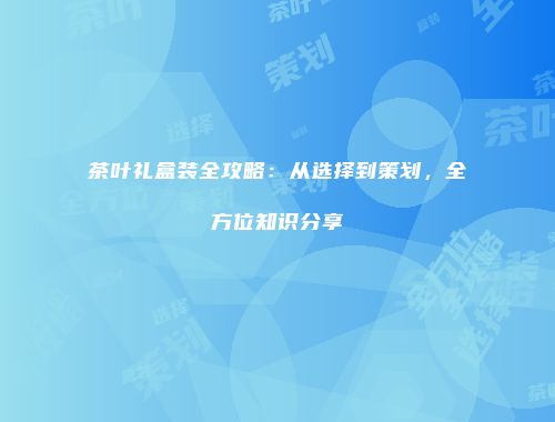 茶叶礼盒装全攻略：从选择到策划，全方位知识分享