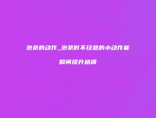 泡茶的动作_泡茶时不经意的小动作能瞬间提升格调