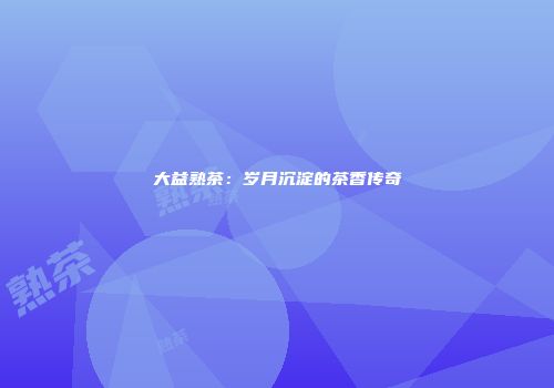 大益熟茶：岁月沉淀的茶香传奇