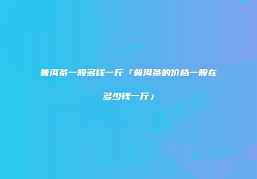 普洱茶一般多钱一斤「普洱茶的价格一般在多少钱一斤」