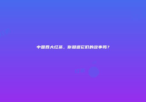 中国四大红茶，你知道它们的故事吗？