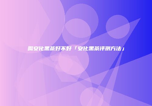 喝安化黑茶好不好「安化黑茶评测方法」