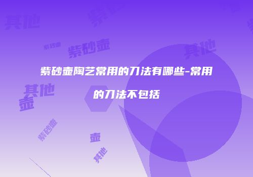 紫砂壶陶艺常用的刀法有哪些-常用的刀法不包括