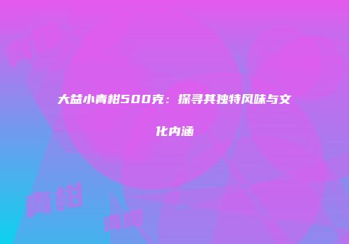 大益小青柑500克：探寻其独特风味与文化内涵