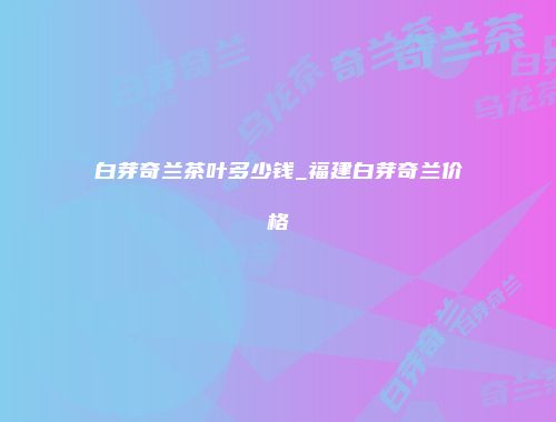 白芽奇兰茶叶多少钱_福建白芽奇兰价格