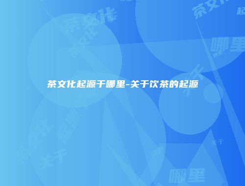 茶文化起源于哪里-关于饮茶的起源
