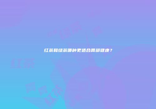 红茶和绿茶哪种更适合胃部健康？