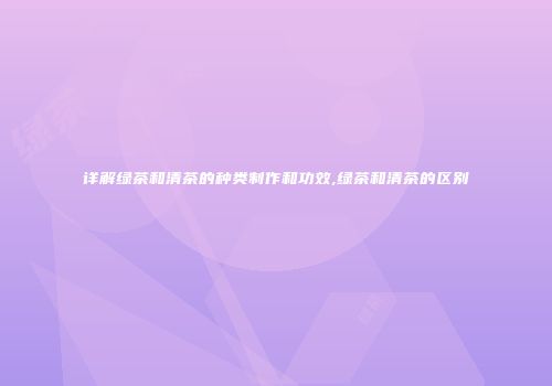 详解绿茶和清茶的种类制作和功效,绿茶和清茶的区别