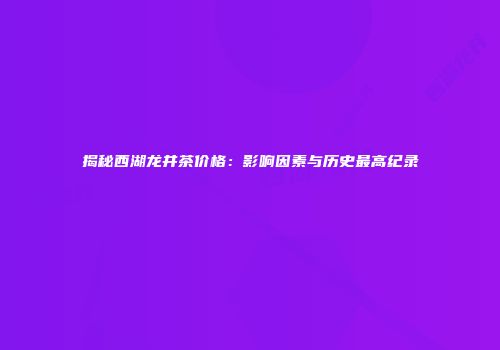 揭秘西湖龙井茶价格：影响因素与历史最高纪录