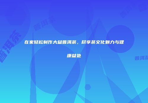 在家轻松制作大益普洱茶，尽享茶文化魅力与健康益处