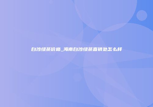 白沙绿茶价格_海南白沙绿茶直销处怎么样