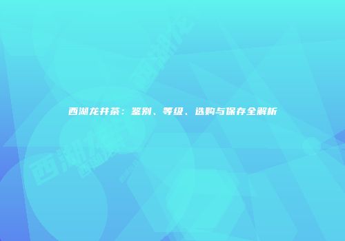 西湖龙井茶：鉴别、等级、选购与保存全解析
