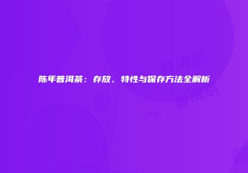 陈年普洱茶：存放、特性与保存方法全解析