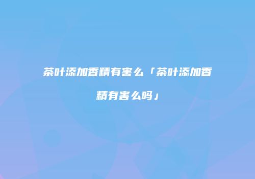 茶叶添加香精有害么「茶叶添加香精有害么吗」