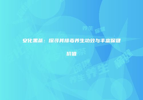 安化黑茶：探寻其排毒养生功效与丰富保健价值