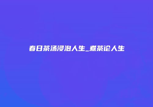 春日茶汤浸泡人生_煮茶论人生