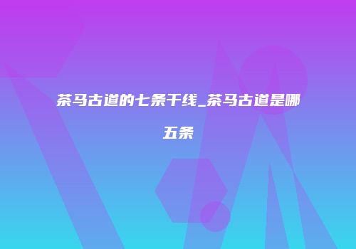 茶马古道的七条干线_茶马古道是哪五条