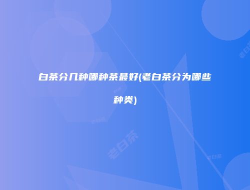 白茶分几种哪种茶最好(老白茶分为哪些种类)