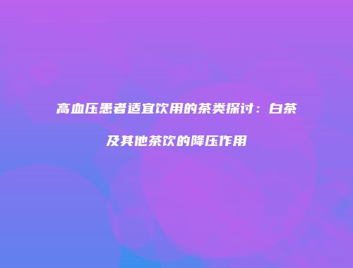 高血压患者适宜饮用的茶类探讨：白茶及其他茶饮的降压作用
