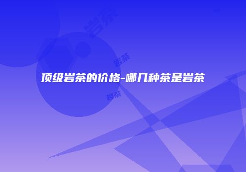 顶级岩茶的价格-哪几种茶是岩茶