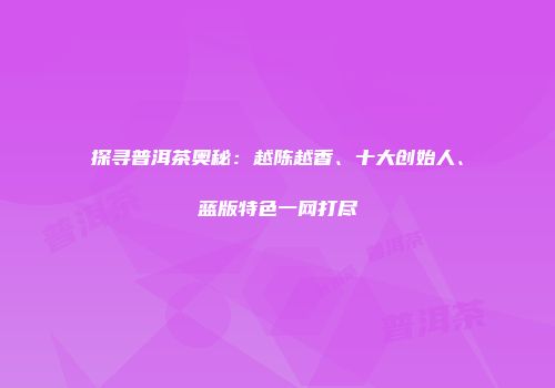 探寻普洱茶奥秘：越陈越香、十大创始人、蓝版特色一网打尽