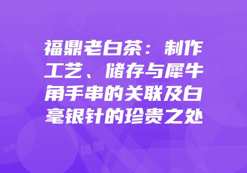 福鼎老白茶：制作工艺、储存与犀牛角手串的关联及白毫银针的珍贵之处