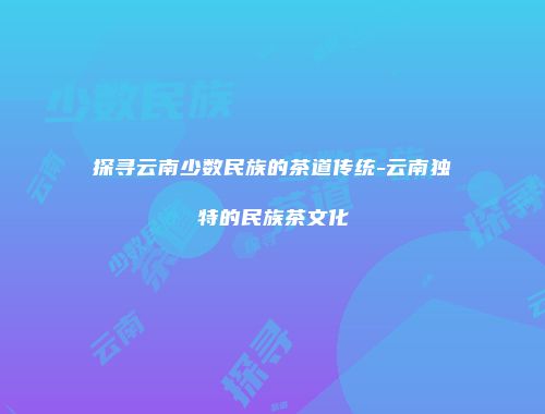 探寻云南少数民族的茶道传统-云南独特的民族茶文化