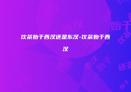 饮茶始于西汉还是东汉-饮茶始于西汉