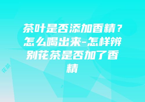 茶叶是否添加香精？怎么喝出来-怎样辨别花茶是否加了香精