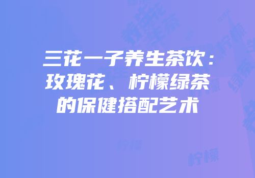 三花一子养生茶饮：玫瑰花、柠檬绿茶的保健搭配艺术