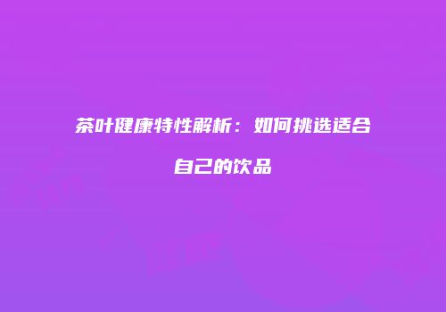 茶叶健康特性解析：如何挑选适合自己的饮品