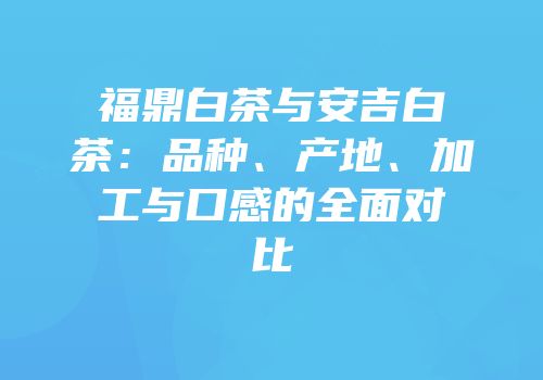 福鼎白茶与安吉白茶：品种、产地、加工与口感的全面对比