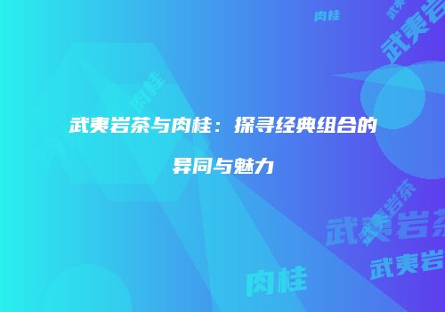武夷岩茶与肉桂：探寻经典组合的异同与魅力