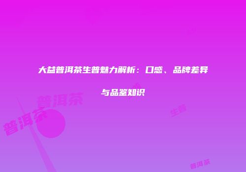 大益普洱茶生普魅力解析：口感、品牌差异与品鉴知识