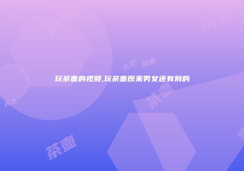 玩茶壶的视频,玩茶壶原来男女还有别的