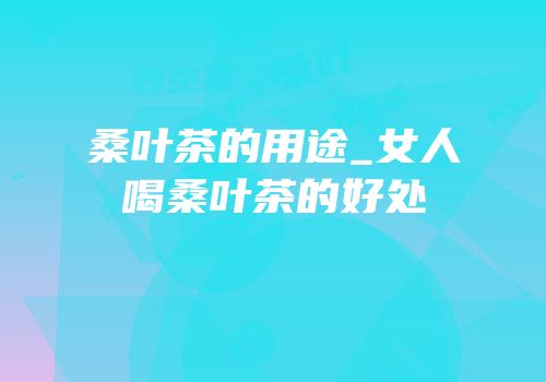 桑叶茶的用途_女人喝桑叶茶的好处
