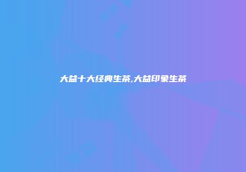大益十大经典生茶,大益印象生茶