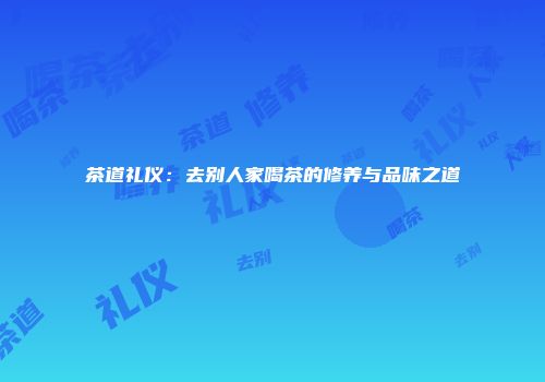 茶道礼仪：去别人家喝茶的修养与品味之道