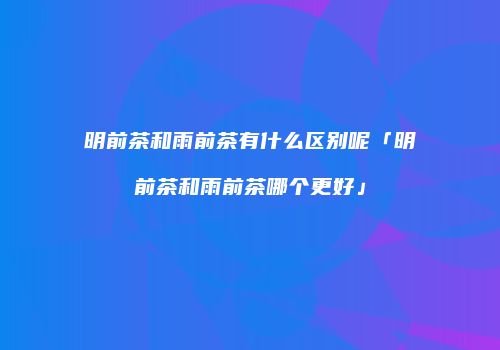 明前茶和雨前茶有什么区别呢「明前茶和雨前茶哪个更好」