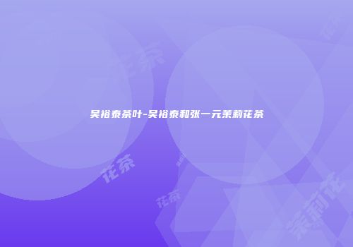 吴裕泰茶叶-吴裕泰和张一元茉莉花茶