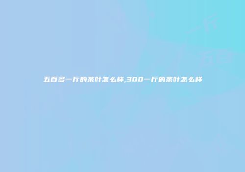 五百多一斤的茶叶怎么样,300一斤的茶叶怎么样