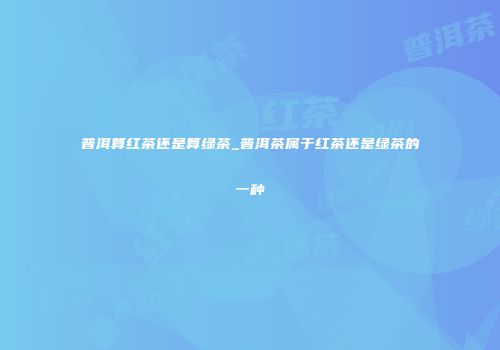 普洱算红茶还是算绿茶_普洱茶属于红茶还是绿茶的一种