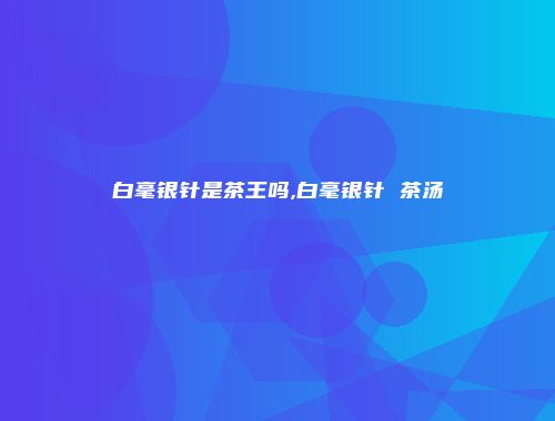 白毫银针是茶王吗,白毫银针 茶汤